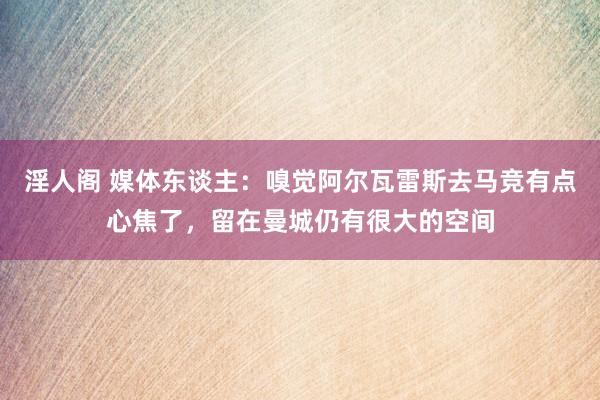 淫人阁 媒体东谈主：嗅觉阿尔瓦雷斯去马竞有点心焦了，留在曼城仍有很大的空间