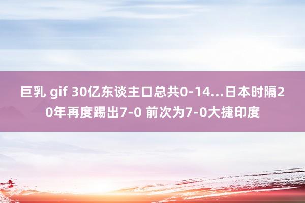 巨乳 gif 30亿东谈主口总共0-14...日本时隔20年再度踢出7-0 前次为7-0大捷印度