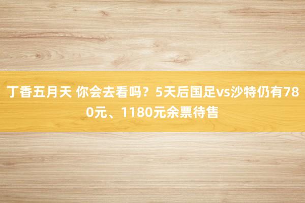 丁香五月天 你会去看吗？5天后国足vs沙特仍有780元、1180元余票待售