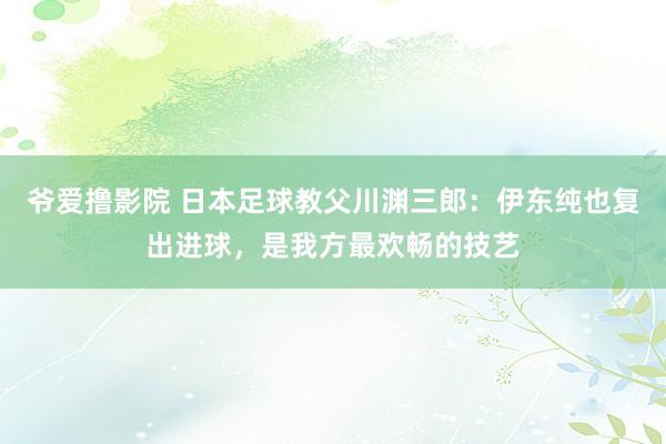 爷爱撸影院 日本足球教父川渊三郎：伊东纯也复出进球，是我方最欢畅的技艺