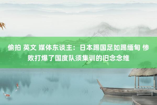 偷拍 英文 媒体东谈主：日本踢国足如踢缅甸 惨败打爆了国度队须集训的旧念念维