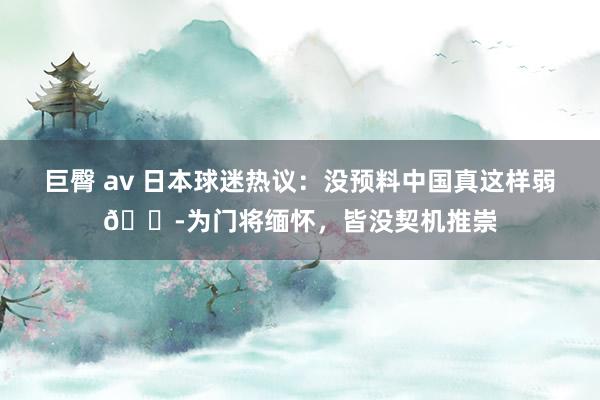 巨臀 av 日本球迷热议：没预料中国真这样弱😭为门将缅怀，皆没契机推崇