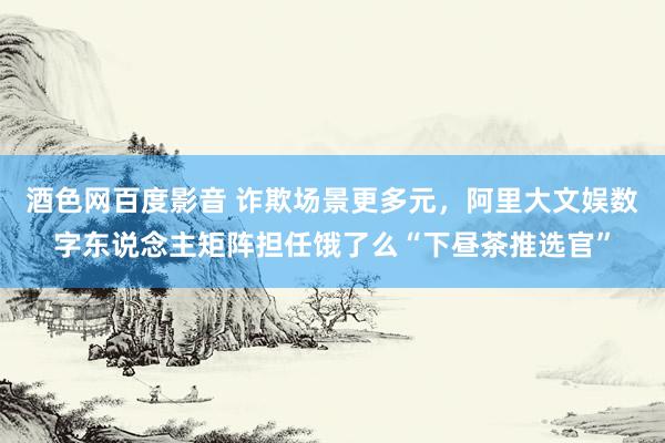 酒色网百度影音 诈欺场景更多元，阿里大文娱数字东说念主矩阵担任饿了么“下昼茶推选官”