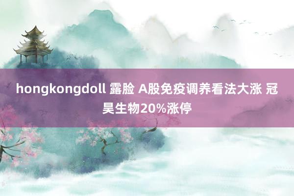 hongkongdoll 露脸 A股免疫调养看法大涨 冠昊生物20%涨停