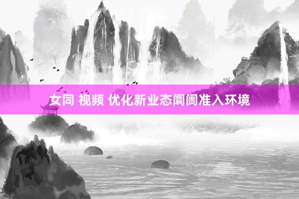 女同 视频 优化新业态阛阓准入环境