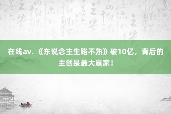 在线av. 《东说念主生路不熟》破10亿，背后的主创是最大赢家！