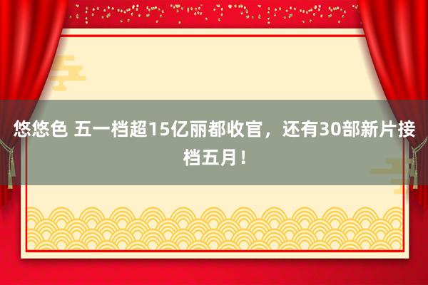 悠悠色 五一档超15亿丽都收官，还有30部新片接档五月！