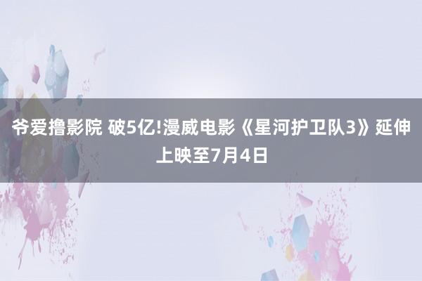 爷爱撸影院 破5亿!漫威电影《星河护卫队3》延伸上映至7月4日