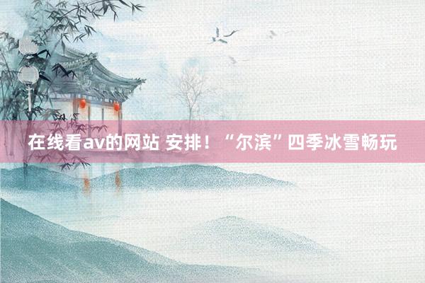 在线看av的网站 安排！“尔滨”四季冰雪畅玩