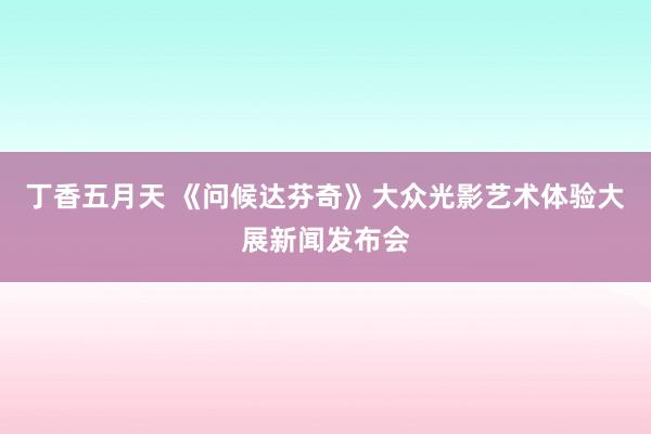 丁香五月天 《问候达芬奇》大众光影艺术体验大展新闻发布会