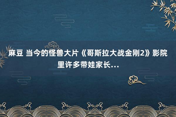 麻豆 当今的怪兽大片《哥斯拉大战金刚2》影院里许多带娃家长…