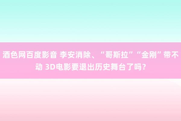 酒色网百度影音 李安消除、“哥斯拉”“金刚”带不动 3D电影要退出历史舞台了吗？