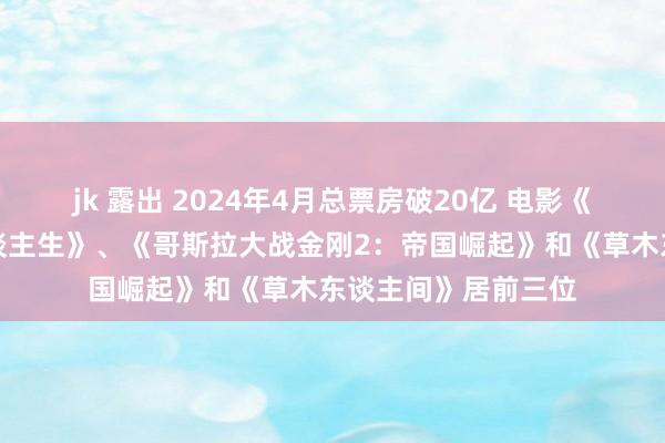 jk 露出 2024年4月总票房破20亿 电影《你想活出怎么的东谈主生》、《哥斯拉大战金刚2：帝国崛起》和《草木东谈主间》居前三位