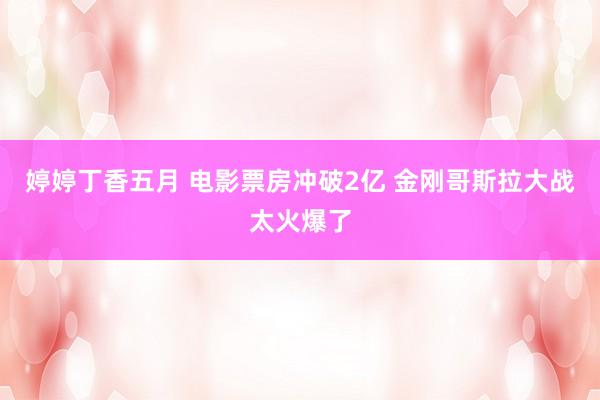 婷婷丁香五月 电影票房冲破2亿 金刚哥斯拉大战太火爆了