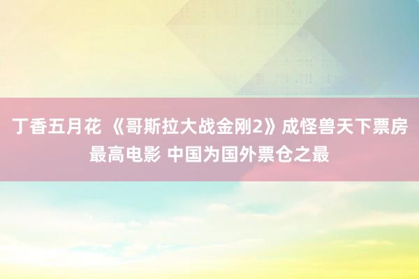 丁香五月花 《哥斯拉大战金刚2》成怪兽天下票房最高电影 中国为国外票仓之最