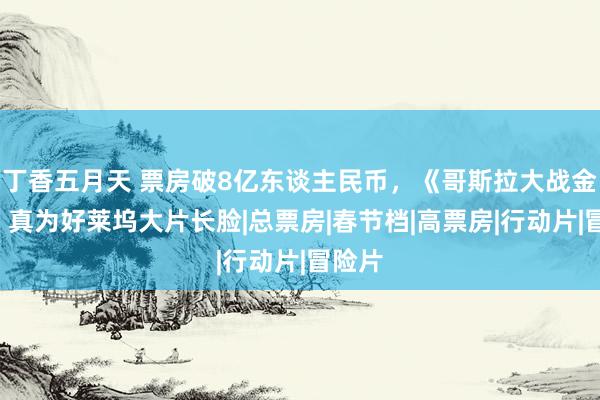 丁香五月天 票房破8亿东谈主民币，《哥斯拉大战金刚2》真为好莱坞大片长脸|总票房|春节档|高票房|行动片|冒险片