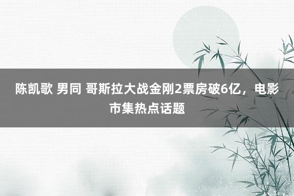 陈凯歌 男同 哥斯拉大战金刚2票房破6亿，电影市集热点话题