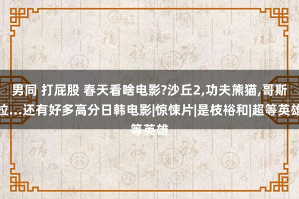 男同 打屁股 春天看啥电影?沙丘2，功夫熊猫，哥斯拉...还有好多高分日韩电影|惊悚片|是枝裕和|超等英雄