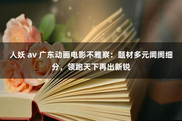 人妖 av 广东动画电影不雅察：题材多元阛阓细分，领跑天下再出新锐