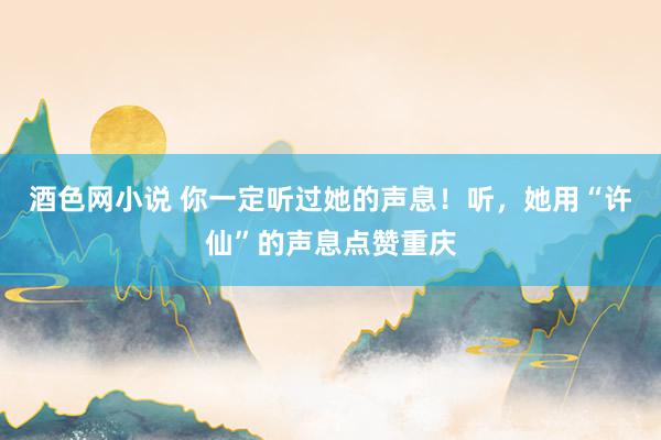 酒色网小说 你一定听过她的声息！听，她用“许仙”的声息点赞重庆