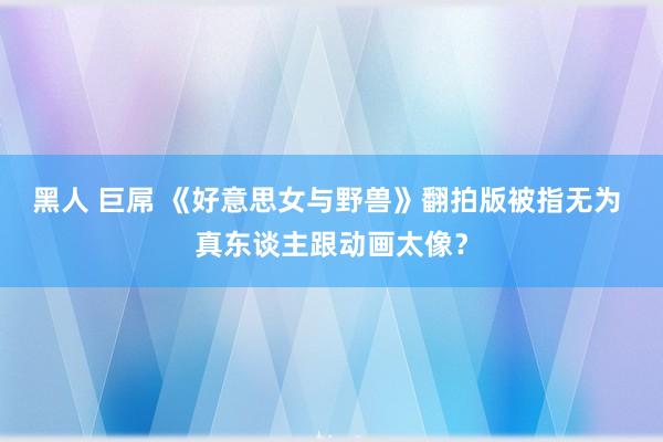 黑人 巨屌 《好意思女与野兽》翻拍版被指无为 真东谈主跟动画太像？