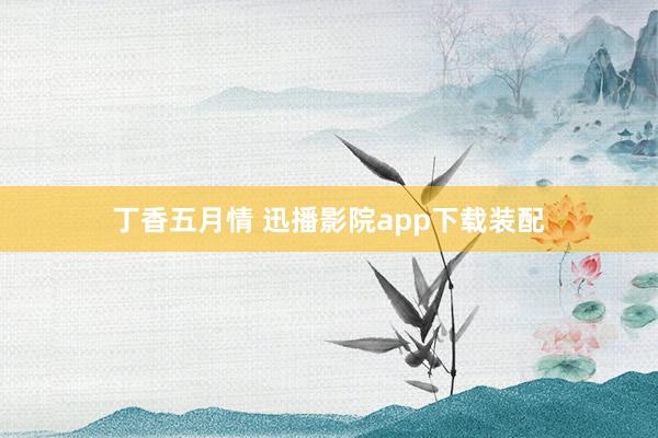 丁香五月情 迅播影院app下载装配