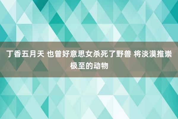 丁香五月天 也曾好意思女杀死了野兽 将淡漠推崇极至的动物