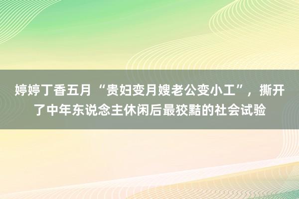 婷婷丁香五月 “贵妇变月嫂老公变小工”，撕开了中年东说念主休闲后最狡黠的社会试验