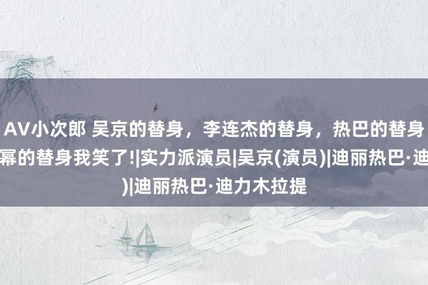 AV小次郎 吴京的替身，李连杰的替身，热巴的替身，看到杨幂的替身我笑了!|实力派演员|吴京(演员)|迪丽热巴·迪力木拉提