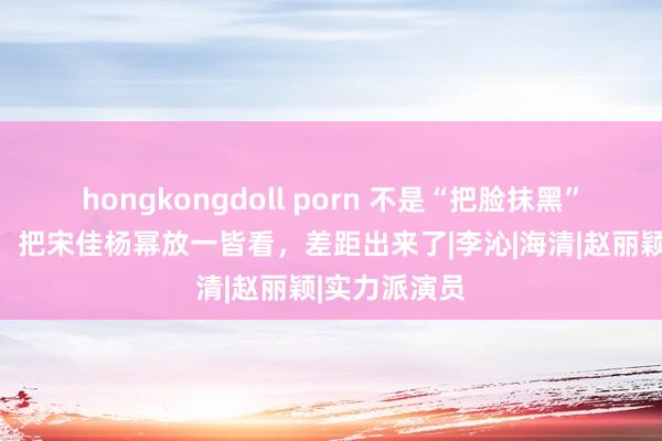 hongkongdoll porn 不是“把脸抹黑”就能演村妇，把宋佳杨幂放一皆看，差距出来了|李沁|海清|赵丽颖|实力派演员