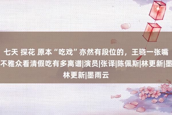 七天 探花 原本“吃戏”亦然有段位的，王骁一张嘴，让不雅众看清假吃有多离谱|演员|张译|陈佩斯|林更新|墨雨云