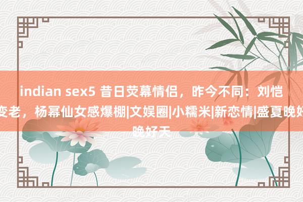 indian sex5 昔日荧幕情侣，昨今不同：刘恺威变老，杨幂仙女感爆棚|文娱圈|小糯米|新恋情|盛夏晚好天