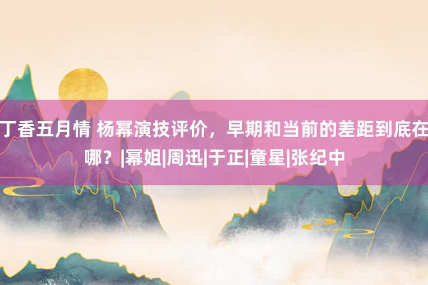 丁香五月情 杨幂演技评价，早期和当前的差距到底在哪？|幂姐|周迅|于正|童星|张纪中