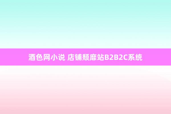 酒色网小说 店铺颓靡站B2B2C系统