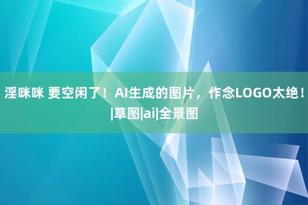 淫咪咪 要空闲了！AI生成的图片，作念LOGO太绝！|草图|ai|全景图