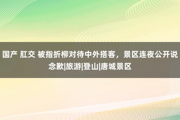 国产 肛交 被指折柳对待中外搭客，景区连夜公开说念歉|旅游|登山|唐城景区