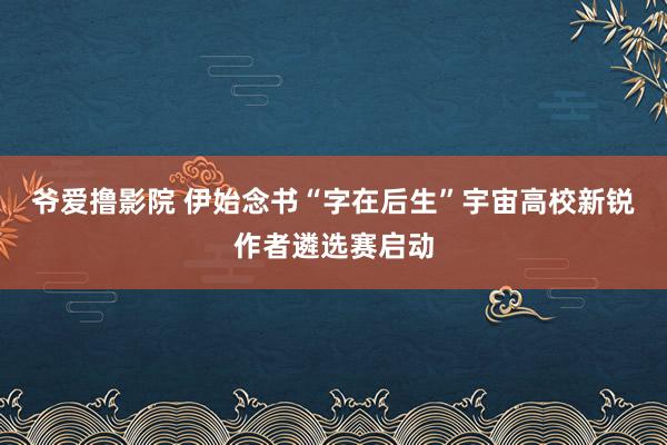 爷爱撸影院 伊始念书“字在后生”宇宙高校新锐作者遴选赛启动