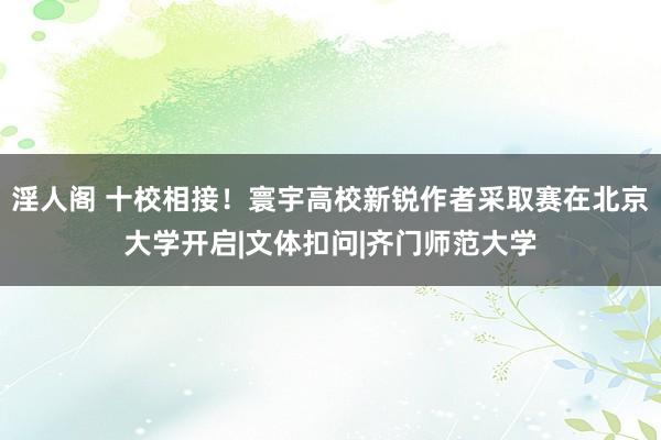 淫人阁 十校相接！寰宇高校新锐作者采取赛在北京大学开启|文体扣问|齐门师范大学