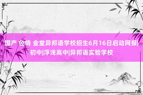 国产 色情 金堂异邦语学校招生6月16日启动网报|初中|浮浅高中|异邦语实验学校