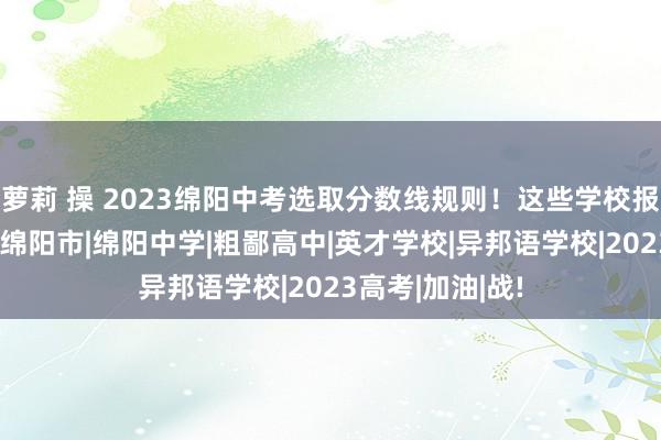 萝莉 操 2023绵阳中考选取分数线规则！这些学校报名日程公布！|绵阳市|绵阳中学|粗鄙高中|英才学校|异邦语学校|2023高考|加油|战!